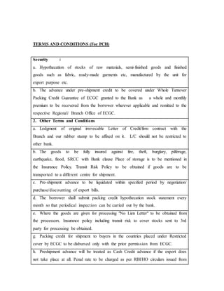 TERMS AND CONDITIONS (For PCH)
Security :
a. Hypothecation of stocks of raw materials, semi-finished goods and finished
goods such as fabric, ready-made garments etc, manufactured by the unit for
export purpose etc.
b. The advance under pre-shipment credit to be covered under Whole Turnover
Packing Credit Guarantee of ECGC granted to the Bank as a whole and monthly
premium to be recovered from the borrower wherever applicable and remitted to the
respective Regional/ Branch Office of ECGC.
2. Other Terms and Conditions
a. Lodgment of original irrevocable Letter of Credit/firm contract with the
Branch and our rubber stamp to be affixed on it. L/C should not be restricted to
other bank.
b. The goods to be fully insured against fire, theft, burglary, pilferage,
earthquake, flood, SRCC with Bank clause Place of storage is to be mentioned in
the Insurance Policy. Transit Risk Policy to be obtained if goods are to be
transported to a different centre for shipment.
c. Pre-shipment advance to be liquidated within specified period by negotiation/
purchase/discounting of export bills.
d. The borrower shall submit packing credit hypothecation stock statement every
month so that periodical inspection can be carried out by the bank.
e. Where the goods are given for processing "No Lien Letter" to be obtained from
the processors. Insurance policy including transit risk to cover stocks sent to 3rd
party for processing be obtained.
g. Packing credit for shipment to buyers in the countries placed under Restricted
cover by ECGC to be disbursed only with the prior permission from ECGC.
h. Preshipment advance will be treated as Cash Credit advance if the export does
not take place at all. Penal rate to be charged as per RBI/HO circulars issued from
 