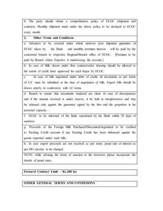 b. The party should obtain a comprehensive policy of ECGC (shipment and
contract). Monthly shipment made under the above policy to be declared to ECGC
every month.
2. Other Terms and Conditions
a. Advances to be covered under whole turnover post shipment guarantee of
ECGC taken by the Bank and monthly premium thereon will be paid by the
concerned branch to respective Regional/Branch office of ECGC. [Premium to be
paid by Branch where Exporter is maintaining the account.]
b. In case of Bills drawn under firm contract/order drawing should be allowed to
the extent of credit limit approved for each buyer by ECGC.
c. In case of bills negotiated under letter of credit, all documents as per terms
of L/C must be submitted at the time of negotiation of bills. Export bills should be
drawn strictly in conformity with LC terms.
d. Branch to ensure that documents tendered are clean. In case of discrepancies
and if the amount received is under reserve, it be held in margin/reserve and may
be released only against the guarantee signed by the firm and the proprietor in his
personal capacity. .
f. ECGC to be informed of the limits sanctioned by the Bank within 30 days of
sanction.
g. Proceeds of the Foreign Bills Purchased/Discounted/negotiated to be credited
to Packing Credit account if any Packing Credit has been disbursed against the
goods exported under such bills.
h. In case export proceeds are not received as per tenor, penal rate of interest as
per HO circular to be charged.
NOTE: while advising the terms of sanction to the borrower please incorporate the
details of penal rates.
Forward Contract Limit – Rs.200 lac
OTHER GENERAL TERMS AND CONDITIONS
 