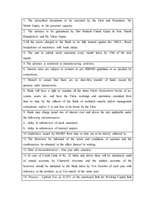 1. The prescribed documents to be executed by the Firm and Proprietor, Sh.
Mohit Gupta, in his personal capacity.
2. The advance to be guaranteed by Shri Mahesh Chand Gupta & Smt. Shashi
Khandelwal and Sh. Vikas Gupta.
3.All the assets charged to the Bank to be fully insured against fire, SRCC, fIood,
breakdown of machinery with bank clause.
4. The unit to submit stock statement every month latest by 15th of the next
month.
5. The advance is restricted to manufacturing activities.
6. Interest rates are subject to revision as per RBI/HO guidelines or as decided by
consortium.
7. Branch to ensure that there are no inter-firm transfer of funds except for
genuine sales transactions.
8. Bank will have a right to examine all the times Firm's (borrowers) books of ac-
counts, assets etc. and have the Firms workings and operations examined from
time to time by the officers of the Bank or technical experts and/or management
consultants and/or C.A and fees to be borne by the Firm
9. Bank may charge penal rate of interest over and above the rate applicable under
the following circumstances:-
a. delay in submission of stock statement.
b. delay in submission of renewal papers.
10. Guidelines issued by HO/RO from time to time are to be strictly adhered to.
11. The Borrower be informed of the terms and conditions of sanction and the
confirmation be obtained to the effect thereof in writing.
12. Date of reconsideration - One year after sanction.
13. In case of Credit Limit of Rs. 25 lakhs and above there will be mandatory audit
of annual accounts by Chartered Accounts and the audited accounts of the
borrower should be furnished to the Bank latest by 31st October of each year with
reference to the position as at 31st march of the same year.
14. Process / Upfront Fee @ 0.25% of the sanctioned limit for Working Capital limit
 