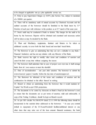 to be charged at applicable rate p.a. plus applicable service tax.
15. Party to pay Supervision Charges @ 0.05% plus Service Tax, subject to maximum
of s 50000/- per quarter.
16. There will be mandatory audit of annual accounts by Chartered Accounts and the
audited accounts of the borrower should be furnished to the Bank latest by 31st
October of each year with reference to the position as at 31st march of the same year.
17. Stock audit may be conducted if bank so desires. The charges for the audit to be
borne by the borrower. Reports will be obtained and examined and necessary action
will be taken as may be decided by the Bank.
18. Plant and Machinery, equipments, furniture and fixtures to be taken as
additional security to cover both the fund based and non-fund based limits.
19. The Borrower to give an undertaking that they are not a defaulter to any Bank /
Financial Institution and has not any relation with any Director of the Bank.
20. Bank reserves the right to modify /alter terms and conditions of sanction and
cancel the limit at any time without assigning the reason
21. The borrower shall undertake that in case of project cost over-run, it shall arrange
funds from its’ own sources to meet the shortfall.
22. Date of reconsideration – one year after sanction. The borrower to submit the
review/renewal papers 2 months before the due date of sanction/approval.
23. The Borrower be informed of the terms and conditions of sanction and the
confirmation be obtained to the effect thereof in writing.
24. Branch to obtain an undertaking from the borrower that it would maintain its’
Capital/ Net Worth as per CMA projections.
25. The documents to be vetted by Advocate on Bank’s Panel (at the borrower’s cost)
to ensure that the documents are as per terms of sanction, valid and enforceable. A
copy of the Vetting Certificate should be kept on Branch record.
26. As per HO circular No.346/42/99 dated 22.11.1999 the following clause should be
incorporated in the sanction letter addressed to the borrower: “ In case you commit
default in repayment of the CC/Loan/Overdraft facilities/additional interest or any
other dues that may arise out of the loan amount /financial assistance, the bank
 