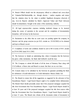 34. Branch Official should visit the site/property offered as collateral and cross-check
its’ Valuation/Title/Marketability etc. through discrete / market enquiries and ensure
that the valuation done by the valuer is justified. Significant divergence observed, if
any, vis-à-vis Reports submitted by Bank’s Approved Valuer and Panel Advocate
should be immediately brought to the notice of the sanctioning authority.
35. All legal expenses/other expenses including incidental charges to be incurred
during the course of operation in the account and for completion of documentation
formalities will be borne by the borrower
36. Declaration to the effect that no court cases are pending against the company, its
directors and the group concerns (as per H.O. circular no. 351/02/2003) to be obtained
and kept on Branch record.
37. Compliance of terms and conditions should be sent to RO in terms of H.O. circular
no.253/41/2002 dated 30.11.2002.
38. The borrower to furnish an undertaking that, where it transpires that the borrower
has given a false declaration, the Bank shall forthwith recall the loan.
39. The Company to submit full details of all the items of Statutory Dues along with
CA Certificate of latest date and Branch to ensure that there are no over dues.
40. Consent clause to be submitted by the borrower & guarantor permitting the Bank
for submission of credit information to Credit Information Bureau (India) Ltd.
41. The Branch to ensure that all the suggestions as suggested by the advocate in Non
Encumbrance Report / Legal Search Report ought to be complied before disbursement.
The Branch Head should personally ensure that if the proposed mortgagor acquired the
title from Government then Non Encumbrance Report / Legal Search Report should be
at least 30 years and if the proposed mortgagor acquired the title from sources other
than the Government then Non Encumbrance Report / Legal Search Report should be
at least 13 years. The Branch also obtains all the documents (chain of documents) in
 