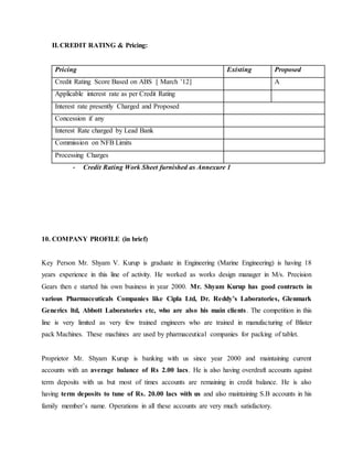 II.CREDIT RATING & Pricing:
Pricing Existing Proposed
Credit Rating Score Based on ABS [ March ’12] A
Applicable interest rate as per Credit Rating
Interest rate presently Charged and Proposed
Concession if any
Interest Rate charged by Lead Bank
Commission on NFB Limits
Processing Charges
- Credit Rating Work Sheet furnished as Annexure 1
10. COMPANY PROFILE (in brief)
Key Person Mr. Shyam V. Kurup is graduate in Engineering (Marine Engineering) is having 18
years experience in this line of activity. He worked as works design manager in M/s. Precision
Gears then e started his own business in year 2000. Mr. Shyam Kurup has good contracts in
various Pharmaceuticals Companies like Cipla Ltd, Dr. Reddy’s Laboratories, Glenmark
Generics ltd, Abbott Laboratories etc, who are also his main clients. The competition in this
line is very limited as very few trained engineers who are trained in manufacturing of Blister
pack Machines. These machines are used by pharmaceutical companies for packing of tablet.
Proprietor Mr. Shyam Kurup is banking with us since year 2000 and maintaining current
accounts with an average balance of Rs 2.00 lacs. He is also having overdraft accounts against
term deposits with us but most of times accounts are remaining in credit balance. He is also
having term deposits to tune of Rs. 20.00 lacs with us and also maintaining S.B accounts in his
family member’s name. Operations in all these accounts are very much satisfactory.
 
