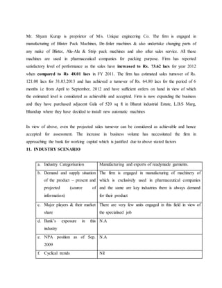 Mr. Shyam Kurup is proprietor of M/s. Unique engineering Co. The firm is engaged in
manufacturing of Blister Pack Machines, De-foiler machines & also undertake changing parts of
any make of Blister, Alu-Alu & Strip pack machines and also after sales service. All these
machines are used in pharmaceutical companies for packing purpose. Firm has reported
satisfactory level of performance as the sales have increased to Rs. 73.62 lacs for year 2012
when compared to Rs 48.01 lacs in FY 2011. The firm has estimated sales turnover of Rs.
121.00 lacs for 31.03.2013 and has achieved a turnover of Rs. 64.80 lacs for the period of 6
months i.e from April to September, 2012 and have sufficient orders on hand in view of which
the estimated level is considered as achievable and accepted. Firm is now expanding the business
and they have purchased adjacent Gala of 520 sq ft in Bharat industrial Estate, L.B.S Marg,
Bhandup where they have decided to install new automatic machines
In view of above, even the projected sales turnover can be considered as achievable and hence
accepted for assessment. The increase in business volume has necessitated the firm in
approaching the bank for working capital which is justified due to above stated factors
11. INDUSTRY SCENARIO
a. Industry Categorisation Manufacturing and exports of readymade garments.
b. Demand and supply situation
of the product – present and
projected (source of
information)
The firm is engaged in manufacturing of machinery of
which is exclusively used in pharmaceutical companies
and the same are key industries there is always demand
for their product
c. Major players & their market
share
There are very few units engaged in this field in view of
the specialised job
d. Bank’s exposure in this
industry
N.A
e. NPA position as of Sep.
2009
N.A
f. Cyclical trends Nil
 