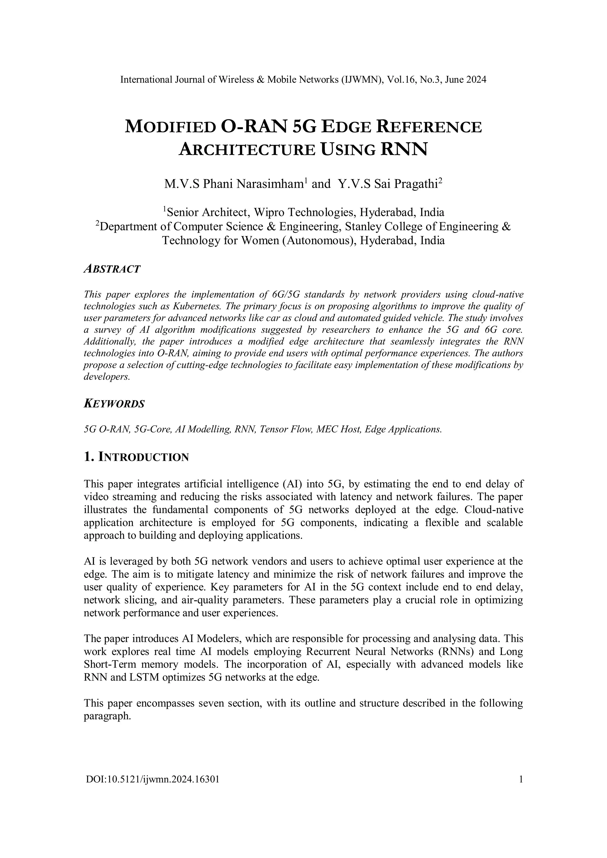 International Journal of Wireless & Mobile Networks (IJWMN), Vol.16, No.3, June 2024
DOI:10.5121/ijwmn.2024.16301 1
MODIFIED O-RAN 5G EDGE REFERENCE
ARCHITECTURE USING RNN
M.V.S Phani Narasimham1
and Y.V.S Sai Pragathi2
1
Senior Architect, Wipro Technologies, Hyderabad, India
2
Department of Computer Science & Engineering, Stanley College of Engineering &
Technology for Women (Autonomous), Hyderabad, India
ABSTRACT
This paper explores the implementation of 6G/5G standards by network providers using cloud-native
technologies such as Kubernetes. The primary focus is on proposing algorithms to improve the quality of
user parameters for advanced networks like car as cloud and automated guided vehicle. The study involves
a survey of AI algorithm modifications suggested by researchers to enhance the 5G and 6G core.
Additionally, the paper introduces a modified edge architecture that seamlessly integrates the RNN
technologies into O-RAN, aiming to provide end users with optimal performance experiences. The authors
propose a selection of cutting-edge technologies to facilitate easy implementation of these modifications by
developers.
KEYWORDS
5G O-RAN, 5G-Core, AI Modelling, RNN, Tensor Flow, MEC Host, Edge Applications.
1. INTRODUCTION
This paper integrates artificial intelligence (AI) into 5G, by estimating the end to end delay of
video streaming and reducing the risks associated with latency and network failures. The paper
illustrates the fundamental components of 5G networks deployed at the edge. Cloud-native
application architecture is employed for 5G components, indicating a flexible and scalable
approach to building and deploying applications.
AI is leveraged by both 5G network vendors and users to achieve optimal user experience at the
edge. The aim is to mitigate latency and minimize the risk of network failures and improve the
user quality of experience. Key parameters for AI in the 5G context include end to end delay,
network slicing, and air-quality parameters. These parameters play a crucial role in optimizing
network performance and user experiences.
The paper introduces AI Modelers, which are responsible for processing and analysing data. This
work explores real time AI models employing Recurrent Neural Networks (RNNs) and Long
Short-Term memory models. The incorporation of AI, especially with advanced models like
RNN and LSTM optimizes 5G networks at the edge.
This paper encompasses seven section, with its outline and structure described in the following
paragraph.
 
