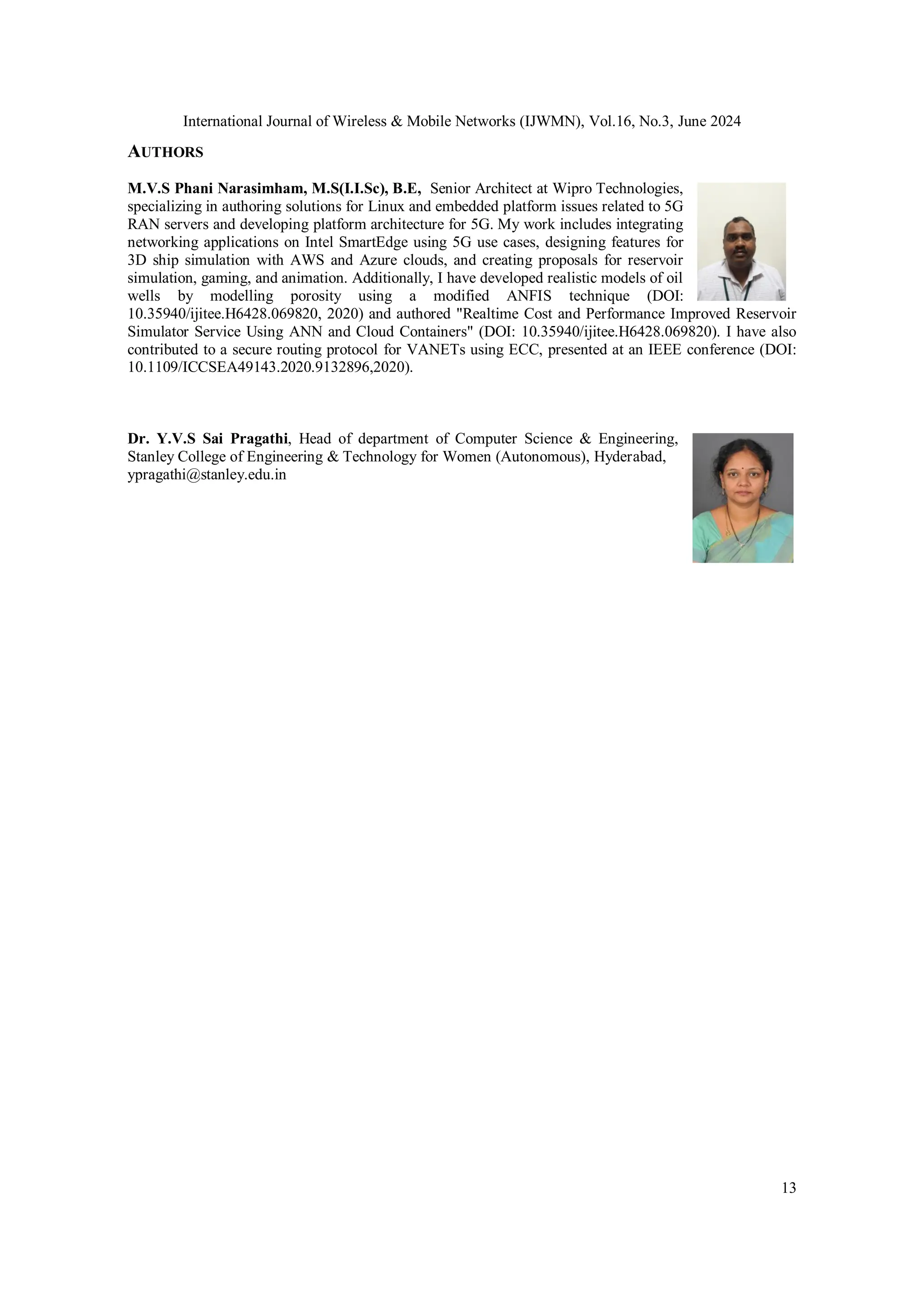 International Journal of Wireless & Mobile Networks (IJWMN), Vol.16, No.3, June 2024
13
AUTHORS
M.V.S Phani Narasimham, M.S(I.I.Sc), B.E, Senior Architect at Wipro Technologies,
specializing in authoring solutions for Linux and embedded platform issues related to 5G
RAN servers and developing platform architecture for 5G. My work includes integrating
networking applications on Intel SmartEdge using 5G use cases, designing features for
3D ship simulation with AWS and Azure clouds, and creating proposals for reservoir
simulation, gaming, and animation. Additionally, I have developed realistic models of oil
wells by modelling porosity using a modified ANFIS technique (DOI:
10.35940/ijitee.H6428.069820, 2020) and authored "Realtime Cost and Performance Improved Reservoir
Simulator Service Using ANN and Cloud Containers" (DOI: 10.35940/ijitee.H6428.069820). I have also
contributed to a secure routing protocol for VANETs using ECC, presented at an IEEE conference (DOI:
10.1109/ICCSEA49143.2020.9132896,2020).
Dr. Y.V.S Sai Pragathi, Head of department of Computer Science & Engineering,
Stanley College of Engineering & Technology for Women (Autonomous), Hyderabad,
ypragathi@stanley.edu.in
 