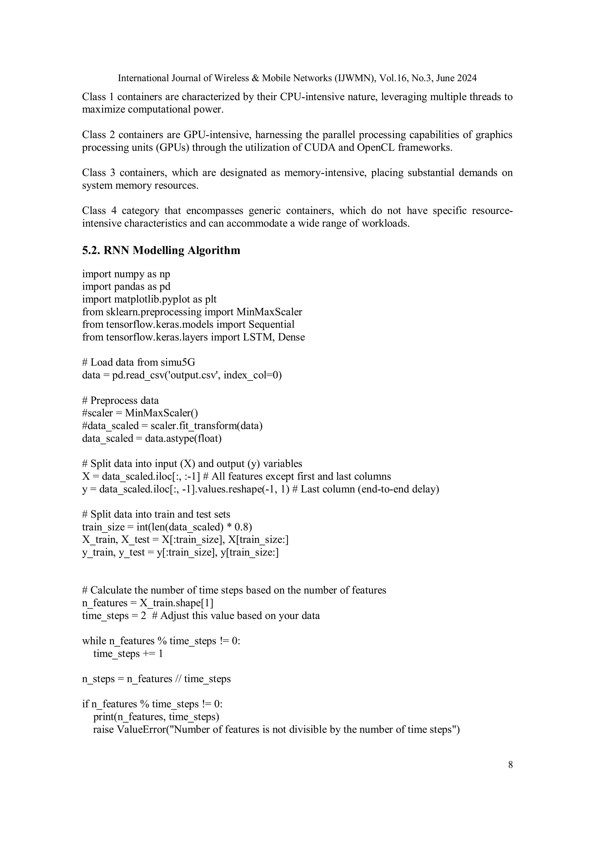 International Journal of Wireless & Mobile Networks (IJWMN), Vol.16, No.3, June 2024
8
Class 1 containers are characterized by their CPU-intensive nature, leveraging multiple threads to
maximize computational power.
Class 2 containers are GPU-intensive, harnessing the parallel processing capabilities of graphics
processing units (GPUs) through the utilization of CUDA and OpenCL frameworks.
Class 3 containers, which are designated as memory-intensive, placing substantial demands on
system memory resources.
Class 4 category that encompasses generic containers, which do not have specific resource-
intensive characteristics and can accommodate a wide range of workloads.
5.2. RNN Modelling Algorithm
import numpy as np
import pandas as pd
import matplotlib.pyplot as plt
from sklearn.preprocessing import MinMaxScaler
from tensorflow.keras.models import Sequential
from tensorflow.keras.layers import LSTM, Dense
# Load data from simu5G
data = pd.read_csv('output.csv', index_col=0)
# Preprocess data
#scaler = MinMaxScaler()
#data_scaled = scaler.fit_transform(data)
data_scaled = data.astype(float)
# Split data into input (X) and output (y) variables
X = data_scaled.iloc[:, :-1] # All features except first and last columns
y = data_scaled.iloc[:, -1].values.reshape(-1, 1) # Last column (end-to-end delay)
# Split data into train and test sets
train_size = int(len(data_scaled) * 0.8)
X_train, X_test = X[:train_size], X[train_size:]
y_train, y_test = y[:train_size], y[train_size:]
# Calculate the number of time steps based on the number of features
n_features = X_train.shape[1]
time_steps = 2 # Adjust this value based on your data
while n_features % time_steps != 0:
time_steps += 1
n_steps = n_features // time_steps
if n_features % time_steps != 0:
print(n_features, time_steps)
raise ValueError("Number of features is not divisible by the number of time steps")
 