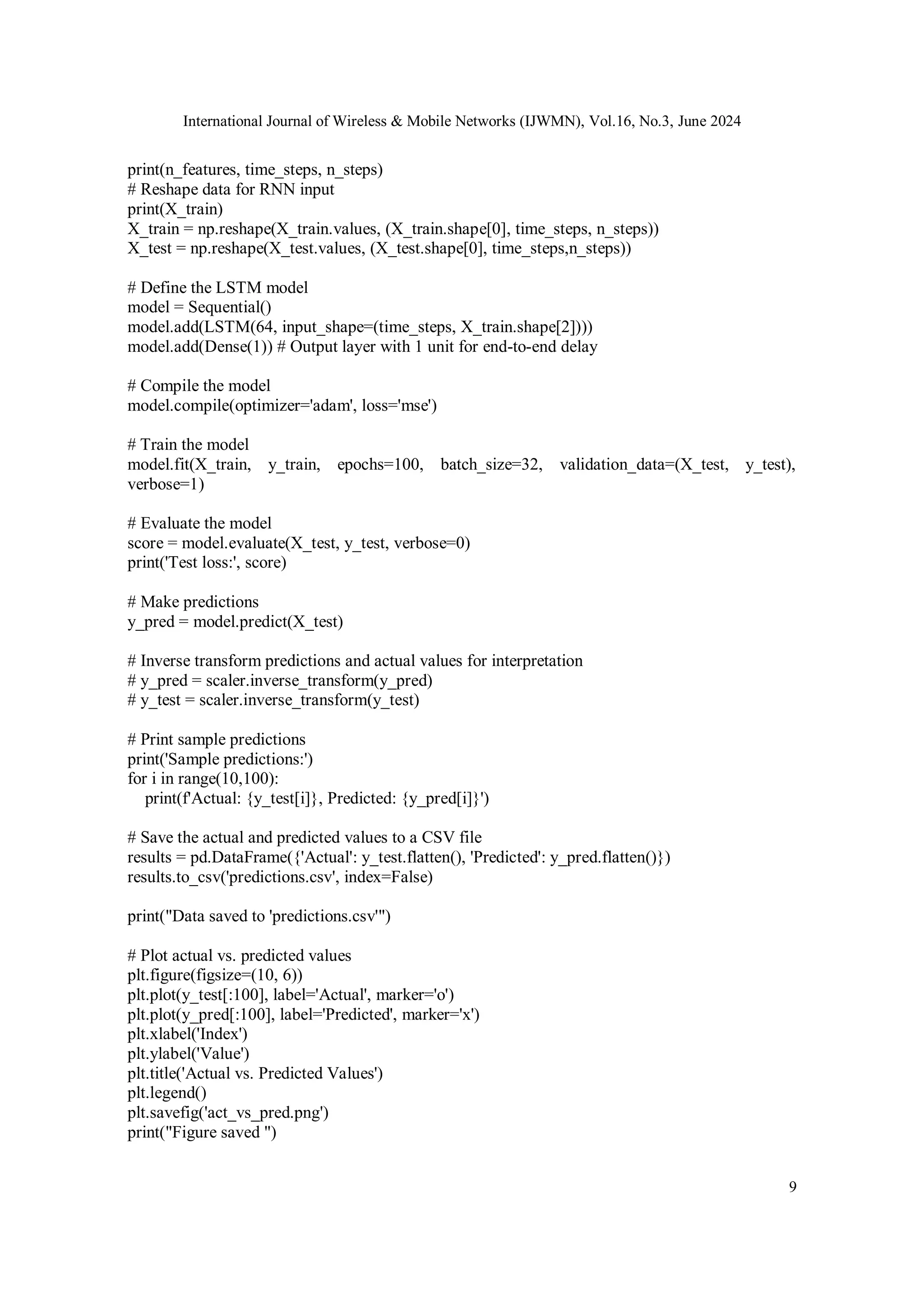 International Journal of Wireless & Mobile Networks (IJWMN), Vol.16, No.3, June 2024
9
print(n_features, time_steps, n_steps)
# Reshape data for RNN input
print(X_train)
X_train = np.reshape(X_train.values, (X_train.shape[0], time_steps, n_steps))
X_test = np.reshape(X_test.values, (X_test.shape[0], time_steps,n_steps))
# Define the LSTM model
model = Sequential()
model.add(LSTM(64, input_shape=(time_steps, X_train.shape[2])))
model.add(Dense(1)) # Output layer with 1 unit for end-to-end delay
# Compile the model
model.compile(optimizer='adam', loss='mse')
# Train the model
model.fit(X_train, y_train, epochs=100, batch_size=32, validation_data=(X_test, y_test),
verbose=1)
# Evaluate the model
score = model.evaluate(X_test, y_test, verbose=0)
print('Test loss:', score)
# Make predictions
y_pred = model.predict(X_test)
# Inverse transform predictions and actual values for interpretation
# y_pred = scaler.inverse_transform(y_pred)
# y_test = scaler.inverse_transform(y_test)
# Print sample predictions
print('Sample predictions:')
for i in range(10,100):
print(f'Actual: {y_test[i]}, Predicted: {y_pred[i]}')
# Save the actual and predicted values to a CSV file
results = pd.DataFrame({'Actual': y_test.flatten(), 'Predicted': y_pred.flatten()})
results.to_csv('predictions.csv', index=False)
print("Data saved to 'predictions.csv'")
# Plot actual vs. predicted values
plt.figure(figsize=(10, 6))
plt.plot(y_test[:100], label='Actual', marker='o')
plt.plot(y_pred[:100], label='Predicted', marker='x')
plt.xlabel('Index')
plt.ylabel('Value')
plt.title('Actual vs. Predicted Values')
plt.legend()
plt.savefig('act_vs_pred.png')
print("Figure saved ")
 