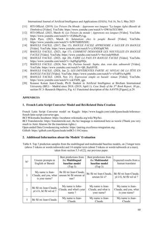International Journal of Artificial Intelligence and Applications (IJAIA), Vol.16, No.3, May 2025
60
[11] RTI Officiel. (2019). Les Trésors Du Monde : Apprenons nos langues "La langue Agba (Baoulé de
Dimbokro) [Video]. YouTube. https://www.youtube.com/watch?v=DWAtiTCCH60.
[12] RTI Officiel. (2021, March 4). Les Trésors du monde | Apprenons nos langues [Video]. YouTube.
https://www.youtube.com/watch?v=iYdMacPy1qg.
[13] Djeh Pyco. (2021, March 4). Salutations chez le peuple Baoulé [Video]. YouTube.
https://www.youtube.com/watch?v=hJWThBDXX0U.
[14] BAOULE FACILE. (2017, Dec 15). BAOULE FACILE APPRENDRE A SALUER EN BAOULE
[Video]. YouTube. https://www.youtube.com/watch?v=j-XNIOq0CN0.
[15] BAOULE FACILE. (2023, Apr 17). COMMENT DEMANDER LES NOUVELLES EN BAOULÉ
FACILE [Video]. YouTube. https://www.youtube.com/watch?v=8m1mdy9H8o0.
[16] BAOULE FACILE. (2023, Apr 20). FAIRE LA PAIX EN BAOULE FACILE [Video]. YouTube.
https://www.youtube.com/watch?v=Aq8SgGp9lQc.
[17] BAOULE FACILE. (2024, Nov 18). Parlons baoulé: Sapka, dan, sran dan, adinanwlè [Video].
YouTube. https://www.youtube.com/watch?v=Q0_lbyGFFfE.
[18] BAOULE FACILE. (2024, Jun 2). LES DIFFÉRENTES PARTIE AU NIVEAU DE LA TÊTE EN
BAOULE FACILE [Video]. YouTube. https://www.youtube.com/watch?v=xYuBYtzAgbM.
[19] BAOULE FACILE. (2024, Nov 21). Expression simple en baoulé: niman [Video]. YouTube.
https://www.youtube.com/watch?v=cskYh0S_qgs.
[20] Kouassi Konan Jean-Claude, Ph.D. Student in Artificial Intelligence at Bircham International
University (BIU) – Madrid since 2018. (2019, April 1). Case Study of the 3rd
Book Report, 30 pp.,
section IV.3- Research Objective, Fig. 4.1 Functional description of the AAVTS [Figure], p.29.
APPENDICES
1. French Latin Script Converter Model and Bci-Related Data Creation
French Latin Script Converter model on Kaggle: https://www.kaggle.com/code/kjeanclaude/inference-
french-latin-script-converter-gpu.
BCI Wikimedia Incubator: https://incubator.wikimedia.org/wiki/Wp/bci.
BCI Translatewiki: https://translatewiki.net/, the bci language is mentioned here as wawle (Thank you very
much to Amir Aharoni for the translation rights.)
Open-ended Data Crowdsourcing website: https://pairing.excellence-integration.org.
Github: https://github.com/Kjeanclaude/mtBCI-1.0-Corpus.
2. Additional Information about the Models’ Evaluation
Table 8. Top 3 prediction samples from the multilingual and multimodal baseline models, on 2 longer texts
(above 5 tokens or words/subwords) and 14 simpler texts (about 5 tokens or words/subwords at a max),
taken from section 5.3 of [2], our previous paper.
N°
Unseen prompts in
English or Baoulé
Best predictions from
the Multilingual
baseline model
(Top 3)
Best predictions from
the Multimodal
baseline model
(Top 3)
Expected results from a
human translator
1
My name is Jean-
Claude, and you, what
is your name?
Be flê mi Jean-Claude,
amoun bé flê amoun sê
nan?
Be flê mi Jean-Claude,
amoun liè o?
Bé flê mi Jean-Claude,
yê ô li, bé flê wô sê ?
2
Bé flê mi Jean-Claude,
yê ô li, bé flê wô sê ?
My name is John-
Claude, and what's your
name ?
My name is Jean-
Claude, and what is
your name?
My name is Jean-
Claude, and you, what
is your name?
3 Bé flê mi Jean-Claude.
My name is Jean-
Claude.
My name is Jean-
Claude.
My name is Jean-
Claude.
 