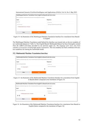 International Journal of Artificial Intelligence and Applications (IJAIA), Vol.16, No.3, May 2025
62
Figure 14. An illustration of the Multilingual Machine Translation Interface for a translation from Baoulé
to English
The Multilingual Machine Translation model behind this Interface was trained only on the text modality of
our multimodal dataset (cf. Table 2). This English/Baoulé Multimodal Dataset has been thoroughly curated
from the mtBCI-1.0-Corpus provided in our previous paper [2]. The language pairs have also been
somehow reviewed for reaching high quality translations. This text modality has been combined with non-
text modalities for training the multimodal model.
3.2. Multimodal Machine Translation Interface
Figure 15. An illustration of the Multimodal Machine Translation Interface for a translation from English
to Baoulé (better compared to the translation of Figure 13)
Figure 16. An illustration of the Multimodal Machine Translation Interface for a translation from Baoulé to
English (better compared to the translation of Figure 14)
 