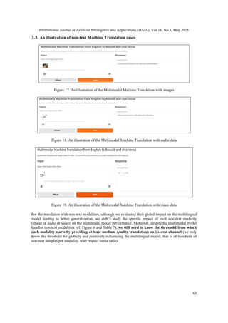 International Journal of Artificial Intelligence and Applications (IJAIA), Vol.16, No.3, May 2025
63
3.3. An illustration of non-text Machine Translation cases
Figure 17. An illustration of the Multimodal Machine Translation with images
Figure 18. An illustration of the Multimodal Machine Translation with audio data
Figure 19. An illustration of the Multimodal Machine Translation with video data
For the translation with non-text modalities, although we evaluated their global impact on the multilingual
model leading to better generalization, we didn’t study the specific impact of each non-text modality
(image or audio or video) on the multimodal model performance. Moreover, despite the multimodal model
handles non-text modalities (cf. Figure 6 and Table 7), we still need to know the threshold from which
each modality starts by providing at least medium quality translations on its own channel (we only
know the threshold for globally and positively influencing the multilingual model; that is of hundreds of
non-text samples per modality, with respect to the ratio).
 