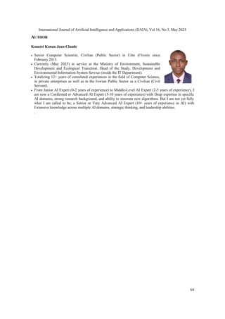 International Journal of Artificial Intelligence and Applications (IJAIA), Vol.16, No.3, May 2025
64
AUTHOR
Kouassi Konan Jean-Claude
 Senior Computer Scientist, Civilian (Public Sector) in Côte d’Ivoire since
February 2013.
 Currently (May 2025) in service at the Ministry of Environment, Sustainable
Development and Ecological Transition. Head of the Study, Development and
Environmental Information System Service (inside the IT Department).
 Totalizing 12+ years of cumulated experiences in the field of Computer Science,
in private enterprises as well as in the Ivorian Public Sector as a Civilian (Civil
Servant).
 From Junior AI Expert (0-2 years of experience) to Middle-Level AI Expert (2-5 years of experience), I
am now a Confirmed or Advanced AI Expert (5-10 years of experience) with Deep expertise in specific
AI domains, strong research background, and ability to innovate new algorithms. But I am not yet fully
what I am called to be; a Senior or Very Advanced AI Expert (10+ years of experience in AI) with
Extensive knowledge across multiple AI domains, strategic thinking, and leadership abilities.
.
 