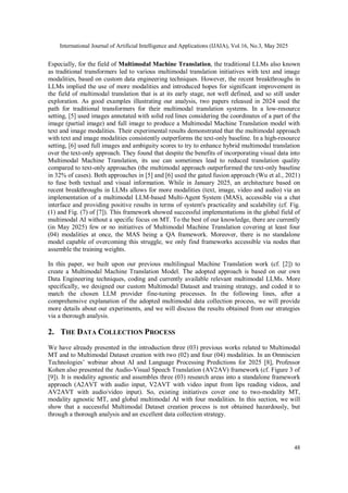 International Journal of Artificial Intelligence and Applications (IJAIA), Vol.16, No.3, May 2025
48
Especially, for the field of Multimodal Machine Translation, the traditional LLMs also known
as traditional transformers led to various multimodal translation initiatives with text and image
modalities, based on custom data engineering techniques. However, the recent breakthroughs in
LLMs implied the use of more modalities and introduced hopes for significant improvement in
the field of multimodal translation that is at its early stage, not well defined, and so still under
exploration. As good examples illustrating our analysis, two papers released in 2024 used the
path for traditional transformers for their multimodal translation systems. In a low-resource
setting, [5] used images annotated with solid red lines considering the coordinates of a part of the
image (partial image) and full image to produce a Multimodal Machine Translation model with
text and image modalities. Their experimental results demonstrated that the multimodal approach
with text and image modalities consistently outperforms the text-only baseline. In a high-resource
setting, [6] used full images and ambiguity scores to try to enhance hybrid multimodal translation
over the text-only approach. They found that despite the benefits of incorporating visual data into
Multimodal Machine Translation, its use can sometimes lead to reduced translation quality
compared to text-only approaches (the multimodal approach outperformed the text-only baseline
in 32% of cases). Both approaches in [5] and [6] used the gated fusion approach (Wu et al., 2021)
to fuse both textual and visual information. While in January 2025, an architecture based on
recent breakthroughs in LLMs allows for more modalities (text, image, video and audio) via an
implementation of a multimodal LLM-based Multi-Agent System (MAS), accessible via a chat
interface and providing positive results in terms of system's practicality and scalability (cf. Fig.
(1) and Fig. (7) of [7]). This framework showed successful implementations in the global field of
multimodal AI without a specific focus on MT. To the best of our knowledge, there are currently
(in May 2025) few or no initiatives of Multimodal Machine Translation covering at least four
(04) modalities at once, the MAS being a QA framework. Moreover, there is no standalone
model capable of overcoming this struggle, we only find frameworks accessible via nodes that
assemble the training weights.
In this paper, we built upon our previous multilingual Machine Translation work (cf. [2]) to
create a Multimodal Machine Translation Model. The adopted approach is based on our own
Data Engineering techniques, coding and currently available relevant multimodal LLMs. More
specifically, we designed our custom Multimodal Dataset and training strategy, and coded it to
match the chosen LLM provider fine-tuning processes. In the following lines, after a
comprehensive explanation of the adopted multimodal data collection process, we will provide
more details about our experiments, and we will discuss the results obtained from our strategies
via a thorough analysis.
2. THE DATA COLLECTION PROCESS
We have already presented in the introduction three (03) previous works related to Multimodal
MT and to Multimodal Dataset creation with two (02) and four (04) modalities. In an Omniscien
Technologies’ webinar about AI and Language Processing Predictions for 2025 [8], Professor
Kohen also presented the Audio-Visual Speech Translation (AV2AV) framework (cf. Figure 3 of
[9]). It is modality agnostic and assembles three (03) research areas into a standalone framework
approach (A2AVT with audio input, V2AVT with video input from lips reading videos, and
AV2AVT with audio/video input). So, existing initiatives cover one to two-modality MT,
modality agnostic MT, and global multimodal AI with four modalities. In this section, we will
show that a successful Multimodal Dataset creation process is not obtained hazardously, but
through a thorough analysis and an excellent data collection strategy.
 