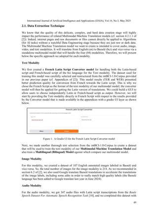 International Journal of Artificial Intelligence and Applications (IJAIA), Vol.16, No.3, May 2025
49
2.1. Data Extraction Technique
We know that the quality of this delicate, complex, and hard data creation stage will highly
impact the performance of related Multimodal Machine Translation models (cf. section 4.2.1.1 of
[2]). Indeed, internet pages and raw documents or files cannot directly be applied to Algorithms
(for AI tasks) without a watchful Data Engineering stage because they are just raw or dark data.
The Multimodal Machine Translation model we want to create is intended to cover audio, image,
video, and text modalities. It will translate from English (en) to Baoulé (bci) and vice-versa via a
standalone multimodal model that will handle the four (04) modalities. Therefore, we will present
below the specific approach we adopted for each modality.
Text Modality
We first created a French Latin Script Converter model for handling both the Latin-based
script and French-based script of the bci language for the Text modality. The dataset used for
training this model was carefully selected and restructured from the mtBCI-1.0-Corpus provided
in our previous paper (cf. Appendices of [2]). This model results (TER and WER) presented
better prediction quality for conversion from French towards the Latin script. This is why we
chose the French Script as the format of the text modality of our multimodal model; the converter
model will then be applied for getting the Latin version of translations. We could build a GUI to
allow users to choose independently Latin or French-based script as output. However, we will
start by providing the Text modality directly in French Script with respect to the results provided
by the Converter model that is made available in the appendices with a gradio UI layer as shown
below.
Figure 1. A Gradio UI for the French Latin Script Converter model
Next, we made another thorough text selection from the mtBCI-1.0-Corpus to create a dataset
that will be used to train the text modality of our Multimodal Machine Translation Model and
also train a Multilingual (Bilingual) Model against which compare our multimodal model.
Image Modality
For this modality, we created a dataset of 107 English annotated images labeled in Baoulé and
vice-versa. So, the total number of images for the image modality is 214. As we recommended in
section 6.2 of [2], we also used Google translate Baoulé translations to accelerate the translations
of the image labels, including some edits in order to really match high quality labels (the Baoulé
language has been added to Google translate last year in June 2024).
Audio Modality
For the audio modality, we got 347 audio files with Latin script transcriptions from the Baule
Speech Dataset For Automatic Speech Recognition Task [10], and we completed this dataset with
 