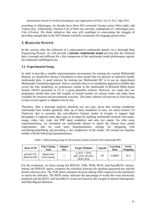 International Journal of Artificial Intelligence and Applications (IJAIA), Vol.16, No.3, May 2025
51
according to Ethnologue, we already have three (03) extincted: Esuma (esm), Gbin (xgb), and
Tonjon (tjn). Additionally, fourteen (14) of them are currently endangered (cf. ethnologue.com,
Côte d’Ivoire). We think initiatives like ours will contribute to overcoming the struggle of
providing enough data to the NLP domain scientific community for language preservation.
3. BASELINE SYSTEM
In this section, after the collection of a representative multimodal dataset via a thorough Data
Engineering Process, we will provide a baseline multimodal model proving that the collected
data is enough and sufficient for a fair comparison of the multimodal model performance against
the traditional multilingual one.
3.1. Experimental Setup
In order to provide a suitable experimentation environment for training the curated Multimodal
Dataset, we should first choose a foundation or base model that can directly or indirectly handle
multimodal data. A good solution for training our Multimodal MT is to use an Agent-based
Multimodal Translation approach. And as currently there is no standalone approach available that
covers the four modalities, an architecture similar to the multimodal LLM-based Multi-Agent
System (MAS) presented in [7] is a good plausible solution. However, we could also use
proprietary models that store the weights of trained models on various nodes and make them
available for research and development activities. The latter solution will prevent us from having
to train several agents or adapters one by one.
Therefore, after a thorough analysis matching our use case, given that existing standalone
multimodal base models generally offer up to three modalities at max, we chose Gemini 2.0
Flash-Lite that is currently the cost-effective Gemini model of Google to support high
throughput. It supports many data types as an input for enabling multimodal research with audio,
image, video, text, code, and PDF input modalities and only text output. So, after some
experimentations, we formatted our multimodal dataset to match the chosen base model
requirements, and we used main hyperparameters settings for mitigating with
overfitting/underfitting and providing a fair comparison of the results. We trained our baseline
models with the following hyperparameters:
Table 3. Main training setup for the baseline models related to the multimodal MT.
Base LLM
Fine-Tuning
Task
Adapter
Size
Target Modules Epochs
Learning
Rate
Early
Stopping
gemini-2.0-
flash-lite-001
Supervised
Fine-Tuning
1
q_proj, v_proj,
gate_proj, up_proj,
down_proj
60 0.00001 N/A
For the evaluation, we chose among the ROUGE, TER, WER, BLEU and SacreBLEU metrics.
Indeed, the ROUGE metric computes the similarity between the machine-generated text and the
human reference text. The TER metric estimates the post-editing effort required on the translation
to match the reference. The WER metric indicates the percentage of words that were incorrectly
predicted and the BLEU and SacreBLEU scores are based on the Longest Common Subsequence
and Skip-Bigram Statistics.
 