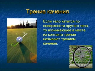 Трение качения
     Если тело катится по
     поверхности другого тела,
     то возникающее в месте
     их контакта трение
     называют трением
     качения.
 