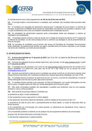 Faculdade de Tecnologia Termomecanica
                                    Recredenciamento: Portaria D.O.U. nº 1.131, de 10 de setembro de 2008.


 A inscrição encerrar-se-á, improrrogavelmente, às 16h do dia 25 de maio de 2012.
 2.6. A inscrição implica o reconhecimento e a aceitação, pelo candidato, das condições totais previstas neste
 Edital.
 2.7. O candidato que necessitar de atendimento especial para a realização da prova deverá, no período de
 inscrição, encaminhar à CONSESP laudo emitido por especialista, que descreva com precisão a natureza, o tipo
 e o grau da deficiência, bem como as condições necessárias para a realização da prova.
 2.8. As solicitações de atendimentos especiais serão contempladas desde que obedeçam a critérios de
 viabilidade e de razoabilidade.
 2.9. O candidato deverá conhecer e estar de acordo com o Código de Conduta dos Alunos da FTT (disponível
 no Manual do Candidato, no site www.consesp.com.br) e confirmar sua aceitação no ato do preenchimento da
 ficha de inscrição.
 2.10. As inscrições de candidatos que já tenham sido alunos da Faculdade de Tecnologia Termomecanica
 serão indeferidas. Se posteriormente verificar que algum candidato tenha se inscrito e aprovado e sua inscrição
 não tenha sido indeferida, sua matrícula será impedida.


3. DA REALIZAÇÃO DA PROVA

 3.1. A prova será aplicada em 17 de junho de 2012, das 14 às 18h, na cidade de São Bernardo do Campo,
 no Estado de São Paulo.
 3.2. Os locais de realização da prova estarão disponíveis, para consulta, no site www.consesp.com.br, a partir
 de 11 de junho de 2012.
 3.3. O candidato que não encontrar o seu nome no site www.consesp.com.br deverá entrar em contato com o
 Disque CONSESP: (11) 5093-1314, dias úteis, das 9h às 12h e das 13h30 às 17h ou através do e-mail:
 consesp@consesp.com.br.
 3.4. Somente será admitido à sala de prova o candidato que estiver munido de um documento original, como
 Cédula Oficial de Identidade, RG, Certificado de Reservista, Carteira Nacional de Habilitação com foto, CTPS.
 3.5. O candidato deverá comparecer ao local de prova com, no mínimo, uma hora de antecedência, munido de
 caneta esferográfica de tinta azul ou preta, lápis preto e borracha.
 3.6. O candidato deverá assinalar suas respostas na Folha de Respostas, com caneta esferográfica de tinta
 azul ou preta. A redação deverá ser feita com caneta esferográfica de tinta azul ou preta.
 3.7. Não serão computadas questões não assinaladas e questões que contenham mais de uma resposta,
 emenda ou rasura, ainda que legível.
 3.8.   Será excluído do processo seletivo o candidato que:
 a) apresentar-se após o horário estabelecido;
 b) não comparecer à prova, seja qual for o motivo alegado;
 c) não apresentar documento original de identidade, conforme relação de documentos do item 3.4;
 d) ausentar-se da sala de prova sem o acompanhamento do fiscal volante, ou antes de decorridos 50% do
 tempo de prova;
 e) for surpreendido em comunicação com outras pessoas, ou utilizando-se de calculadoras, livros, notas ou
 impressos não permitidos;
 f) for surpreendido portando ou fazendo uso de qualquer tipo de equipamento eletrônico de comunicação;
 g) lançar mão de meios ilícitos para a execução da prova;
 h) não devolver integralmente o material recebido;

  Mantenedora: Fundação Salvador Arena
 
