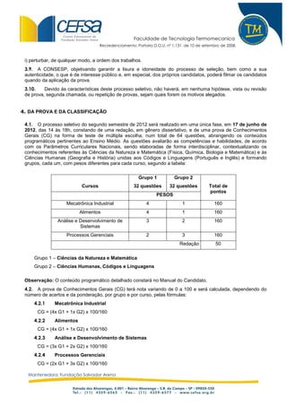 Faculdade de Tecnologia Termomecanica
                                    Recredenciamento: Portaria D.O.U. nº 1.131, de 10 de setembro de 2008.


 i) perturbar, de qualquer modo, a ordem dos trabalhos.
 3.9. A CONSESP, objetivando garantir a lisura e idoneidade do processo de seleção, bem como a sua
 autenticidade, o que é de interesse público e, em especial, dos próprios candidatos, poderá filmar os candidatos
 quando da aplicação da prova.
 3.10.    Devido às características deste processo seletivo, não haverá, em nenhuma hipótese, vista ou revisão
 de prova, segunda chamada, ou repetição de provas, sejam quais forem os motivos alegados.


4. DA PROVA E DA CLASSIFICAÇÃO

 4.1. O processo seletivo do segundo semestre de 2012 será realizado em uma única fase, em 17 de junho de
 2012, das 14 às 18h, constando de uma redação, em gênero dissertativo, e de uma prova de Conhecimentos
 Gerais (CG) na forma de teste de múltipla escolha, num total de 64 questões, abrangendo os conteúdos
 programáticos pertinentes ao Ensino Médio. As questões avaliarão as competências e habilidades, de acordo
 com os Parâmetros Curriculares Nacionais, sendo elaboradas de forma interdisciplinar, contextualizando os
 conhecimentos referentes às Ciências da Natureza e Matemática (Física, Química, Biologia e Matemática) e às
 Ciências Humanas (Geografia e História) unidas aos Códigos e Linguagens (Português e Inglês) e formando
 grupos, cada um, com pesos diferentes para cada curso, segundo a tabela:

                                                       Grupo 1            Grupo 2
                           Cursos                    32 questões       32 questões          Total de
                                                                                            pontos
                                                                 PESOS
                    Mecatrônica Industrial                 4                  1               160
                          Alimentos                        4                  1               160
                Análise e Desenvolvimento de               3                  2               160
                          Sistemas
                    Processos Gerenciais                   2                  3               160
                                                                             Redação           50

     Grupo 1 – Ciências da Natureza e Matemática
     Grupo 2 – Ciências Humanas, Códigos e Linguagens

 Observação: O conteúdo programático detalhado constará no Manual do Candidato.
 4.2. A prova de Conhecimentos Gerais (CG) terá nota variando de 0 a 100 e será calculada, dependendo do
 número de acertos e da ponderação, por grupo e por curso, pelas fórmulas:
     4.2.1    Mecatrônica Industrial
      CG = (4x G1 + 1x G2) x 100/160
     4.2.2    Alimentos
      CG = (4x G1 + 1x G2) x 100/160
     4.2.3    Análise e Desenvolvimento de Sistemas
      CG = (3x G1 + 2x G2) x 100/160
     4.2.4    Processos Gerenciais
      CG = (2x G1 + 3x G2) x 100/160

  Mantenedora: Fundação Salvador Arena
 