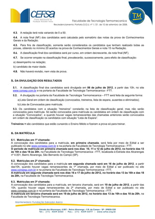 Faculdade de Tecnologia Termomecanica
                                       Recredenciamento: Portaria D.O.U. nº 1.131, de 10 de setembro de 2008.


 4.3.     A redação terá nota variando de 0 a 50.
 4.4. A nota final (NF) dos candidatos será calculada pelo somatório das notas da prova de Conhecimentos
 Gerais e da Redação.
 4.5. Para fins de classificação, somente serão considerados os candidatos que tenham realizado todas as
 provas, obtendo no mínimo 20 acertos na prova de Conhecimentos Gerais e nota 15 na Redação.
 4.6.     A classificação final dos candidatos será por curso, em ordem decrescente, da nota final (NF).
 4.7.     Se ocorrer empate na classificação final, prevalecerão, sucessivamente, para efeito de classificação:
 a) desempenho na redação;
 b) candidato de maior idade.
 4.8.     Não haverá revisão, nem vista de prova.


5. DA DIVULGAÇÃO DOS RESULTADOS

 5.1. A classificação final dos candidatos será divulgada em 06 de julho de 2012, a partir das 10h, no site
 www.consep.com.br e na portaria da Faculdade de Tecnologia Termomecanica - FTT.
 5.2.     A divulgação na portaria da Faculdade de Tecnologia Termomecanica – FTT será feita da seguinte forma:
        a) Lista Geral em ordem de classificação (convocados, treineiros, lista de espera, ausentes e eliminados);
        b) Lista de Convocados para matrícula;
 5.3. Os candidatos com a situação “treineiros” constarão na lista de classificação geral, mas não serão
 convocados para matrícula. Só serão convocados para matrícula os candidatos em ordem de classificação com
 a situação “Convocados”, e quando houver vagas remanescentes das chamadas anteriores serão convocados
 em ordem de classificação os candidatos com situação “Lista de Espera”.

Treineiros = são candidatos que estão cursando o Ensino Médio e fizeram a prova só para treinar.


6. DA MATRÍCULA

6.1. Matrículas em 1ª chamada:
A convocação dos candidatos para a matrícula, em primeira chamada, será feita por meio de Edital a ser
publicado no site www.consesp.com.br e na portaria da Faculdade de Tecnologia Termomecanica - FTT.
O período de matrícula em primeira chamada será nos dias 10, 11 e 12 de julho de 2012, no horário das 13
às 16h e das 18 às 20h, na Faculdade de Tecnologia Termomecanica - FTT, localizada à Estrada dos Alvarengas
nº 4.001, Bairro Alvarenga, São Bernardo do Campo (SP).

6.2. Matrículas em 2ª chamada:
A convocação dos candidatos para a matrícula em segunda chamada será em 16 de julho de 2012, a partir
das10h, quando houver vagas remanescentes da 1ª chamada, por meio de Edital a ser publicado no site
www.consesp.com.br e na portaria da Faculdade de Tecnologia Termomecanica - FTT.
A matrícula em segunda chamada será nos dias 16 e 17 de julho de 2012, no horário das 13 às 16h e das 18
às 20h, na Faculdade de Tecnologia Termomecanica.

6.3. Matrículas em 3ª chamada:
A convocação dos candidatos para a matrícula, em terceira chamada, será em 19 de julho de 2012, a partir das
10h, quando houver vagas remanescentes da 2ª chamada, por meio de Edital a ser publicado no site
www.consesp.com.br e na portaria da Faculdade de Tecnologia Termomecanica - FTT.
A matrícula em terceira chamada será em 19 de julho de 2012, no horário das 13 às 16h e das 18 às 20h, na
Faculdade de Tecnologia Termomecanica.

   Mantenedora: Fundação Salvador Arena
 