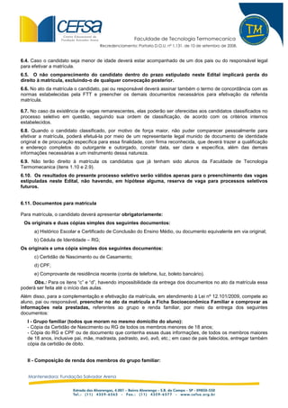 Faculdade de Tecnologia Termomecanica
                                      Recredenciamento: Portaria D.O.U. nº 1.131, de 10 de setembro de 2008.


6.4. Caso o candidato seja menor de idade deverá estar acompanhado de um dos pais ou do responsável legal
para efetivar a matrícula.
6.5. O não comparecimento do candidato dentro do prazo estipulado neste Edital implicará perda do
direito à matrícula, excluindo-o de qualquer convocação posterior.
6.6. No ato da matrícula o candidato, pai ou responsável deverá assinar também o termo de concordância com as
normas estabelecidas pela FTT e preencher os demais documentos necessários para efetivação da referida
matrícula.

6.7. No caso da existência de vagas remanescentes, elas poderão ser oferecidas aos candidatos classificados no
processo seletivo em questão, seguindo sua ordem de classificação, de acordo com os critérios internos
estabelecidos.
6.8. Quando o candidato classificado, por motivo de força maior, não puder comparecer pessoalmente para
efetivar a matrícula, poderá efetuá-la por meio de um representante legal munido de documento de identidade
original e de procuração específica para essa finalidade, com firma reconhecida, que deverá trazer a qualificação
e endereço completos do outorgante e outorgado, constar data, ser clara e específica, além das demais
informações necessárias a um instrumento dessa natureza.
6.9. Não terão direito à matrícula os candidatos que já tenham sido alunos da Faculdade de Tecnologia
Termomecanica (itens 1.10 e 2.9).
6.10. Os resultados do presente processo seletivo serão válidos apenas para o preenchimento das vagas
estipuladas neste Edital, não havendo, em hipótese alguma, reserva de vaga para processos seletivos
futuros.


6.11. Documentos para matrícula

Para matrícula, o candidato deverá apresentar obrigatoriamente:
 Os originais e duas cópias simples dos seguintes documentos:
      a) Histórico Escolar e Certificado de Conclusão do Ensino Médio, ou documento equivalente em via original;
      b) Cédula de Identidade – RG;
Os originais e uma cópia simples dos seguintes documentos:
      c) Certidão de Nascimento ou de Casamento;
      d) CPF;
      e) Comprovante de residência recente (conta de telefone, luz, boleto bancário).
     Obs.: Para os itens “c” e “d”, havendo impossibilidade da entrega dos documentos no ato da matrícula essa
poderá ser feita até o início das aulas.
Além disso, para a complementação e efetivação da matrícula, em atendimento à Lei nº 12.101/2009, compete ao
aluno, pai ou responsável, preencher no ato da matrícula a Ficha Socioeconômica Familiar e comprovar as
informações nela prestadas, referentes ao grupo e renda familiar, por meio da entrega dos seguintes
documentos:
   I - Grupo familiar (todos que moram no mesmo domicílio do aluno):
   - Cópia da Certidão de Nascimento ou RG de todos os membros menores de 18 anos;
   - Cópia do RG e CPF ou de documento que contenha essas duas informações, de todos os membros maiores
   de 18 anos, inclusive pai, mãe, madrasta, padrasto, avó, avô, etc.; em caso de pais falecidos, entregar também
   cópia da certidão de óbito.


   II - Composição de renda dos membros do grupo familiar:


   Mantenedora: Fundação Salvador Arena
 