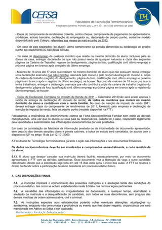 Faculdade de Tecnologia Termomecanica
                                    Recredenciamento: Portaria D.O.U. nº 1.131, de 10 de setembro de 2008.


   - Cópia do comprovante de rendimento (holerite, contra cheque, comprovante de pagamento de aposentadoria,
   pró-labore, extrato bancário, declaração do empregador ou, declaração de próprio punho, conforme modelo
   disponibilizado pelo Colégio, referentes aos meses de maio e junho de 2012.

   - Em caso de pais separados (do aluno): último comprovante da pensão alimentícia ou declaração de próprio
   punho do recebimento ou não desta pensão.

   - No caso de desemprego de qualquer membro que resida no mesmo domicílio do aluno, inclusive para as
   donas de casa, entregar declaração de que não possui renda de qualquer natureza e cópia das seguintes
   páginas da Carteira de Trabalho: registro do desligamento, página da foto, qualificação civil, último emprego e
   próxima página em branco após o registro do último emprego.

   - Maiores de 14 anos até 17 anos que residam no mesmo domicílio do aluno que não possuam renda: entregar
   uma declaração assinada que não contribui, assinada pelo menor e pelo responsável legal do mesmo e, cópia
   da carteira de trabalho (registro do desligamento, página da foto, qualificação civil, último emprego e próxima
   página em branco após o registro do último emprego), se houver. No caso de maiores de 18 anos que nunca
   tenha trabalhado, entregar a declaração assinada que não contribui e cópia da carteira de trabalho (registro do
   desligamento, página da foto, qualificação civil, último emprego e próxima página em branco após o registro do
   último emprego), se houver.

   - Cópia da Declaração Completa do Imposto de Renda de 2011 – Calendário 2012(não será aceito apenas o
   recibo de entrega da declaração do imposto de renda), de todos os membros que moram no mesmo
   domicílio do aluno e contribuam com a renda familiar. No caso de isenção de imposto de renda 2011,
   deverá entregar cópia do comprovante de rendimentos de 2011, fornecido pela empresa e declaração de
   isenção de imposto de renda, feita de próprio punho (modelo disponível na FTT).

Ressaltamos a importância do preenchimento correto da Ficha Socioeconômica Familiar bem como as devidas
comprovações, uma vez que os alunos ou seus pais ou responsáveis, quando for o caso, respondem legalmente
pela veracidade e autenticidade das informações socieconômicas por eles prestadas.

Em caso de constatação de falsidade da informação prestada ou de inidoneidade de documento apresentado,
sem prejuízo das demais sanções cíveis e penais cabíveis, a bolsa de estudo será cancelada, de acordo com o
disposto no §3º no artigo 15 da Lei 12.101/2009.

A Faculdade de Tecnologia Termomecanica garante o sigilo nas informações e nos documentos fornecidos.

Os dados socioeconômicos deverão ser atualizados e comprovados semestralmente, a cada rematrícula
do aluno.

6.12. O aluno que desejar cancelar sua matrícula deverá fazê-lo, necessariamente, por meio de documento
apresentado à FTT com as devidas justificativas. Esse documento visa à liberação da vaga a outro candidato
classificado, desde que a solicitação seja feita em até 15 dias úteis após o início das aulas. A FTT se reserva o
direito de decidir sobre a participação de aluno desistente em processo seletivo futuro.


7. DAS DISPOSIÇÕES FINAIS

 7.1. A inscrição implicará o conhecimento das presentes instruções e a aceitação tácita das condições do
 processo seletivo, tais como se acham estabelecidas neste Edital e nas normas legais pertinentes.
 7.2. A inexatidão das informações ou irregularidades de documentos, a qualquer tempo, acarretarão a
 anulação da matrícula e a desqualificação do candidato, com todas as suas decorrências, sem prejuízo das
 demais medidas de ordem administrativa, civil e criminal.
 7.3. As instruções especiais aqui estabelecidas poderão sofrer eventuais alterações, atualizações ou
 acréscimos, enquanto não consumada a providência ou evento que lhes disser respeito, circunstância que será
 mencionada em Aditivo ao Edital a ser publicado.
   Mantenedora: Fundação Salvador Arena
 