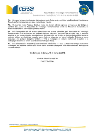 Faculdade de Tecnologia Termomecanica
                                  Recredenciamento: Portaria D.O.U. nº 1.131, de 10 de setembro de 2008.


7.4. Os casos omissos ou situações diferenciadas deste Edital serão resolvidos pela Direção da Faculdade de
Tecnologia Termomecanica, com base na legislação vigente.
7.5. Os inscritos neste Processo Seletivo, neste ato, tomam ciência expressa e inequívoca do Código de
Conduta dos Alunos da Faculdade de Tecnologia Termomecanica (Texto no Manual do Candidato); os
matriculados tomarão ciência do Regimento Interno.
7.6. Fica consignado que os alunos matriculados nos cursos oferecidos pela Faculdade de Tecnologia
Termomecanica que reprovarem em qualquer disciplina não terão sua matricula renovada para o semestre
seguinte, e, nos casos em que o aluno estiver no último período, não fará jus ao diploma de tecnólogo, somente
podendo utilizar as disciplinas cursadas para efeito de dispensa em outra instituição. Entende-se como
aprovação em qualquer disciplina também o TCC, a realização do estágio profissional obrigatório e a
participação do aluno no Enade (quando selecionado pelo MEC).
7.7. Fica estabelecido e acordado que os candidatos autorizam a FTT ou a CONSESP a divulgar seus nomes
ou imagens em peças de comunicação visual, com a finalidade de registrar e dar transparência à realização do
processo seletivo.


                             São Bernardo do Campo, 15 de março de 2012.


                                        VALCIR SHIGUERU OMORI
                                              DIRETOR-GERAL




 Mantenedora: Fundação Salvador Arena
 