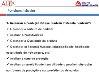 Funcionalidades
2. Gerenciar a Produção (O que Produzir ? Quanto Produzir?)
✔ Gerenciar a carteira de pedidos
✔ Analisar a Produtividade
✔ Gerenciar a Qualidade do produto
✔ Gerenciar os Recursos Humanos (disponibilidade, habilidade,
necessidade de treinamento, etc.)
✔ Analisar o custo de produção
✔ Analisar a suscetibilidade (sensibilidade a possíveis alterações
nos fatores de produção e nas previsões da demanda)
 