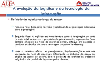 A evolução da logística e da tecnologia da
informação
 Definição da logística ao longo do tempo:
 Primeira Fase: baseadas na visão tradicional da organização orientada
para a produção;
 Segunda Fase: A logística era considerada como a integração de duas
ou mais atividades com o propósito de planejamento, implementação e
controle eficiente do fluxo de matérias-primas, estoque em processo e
produtos acabados do ponto de origem ao ponto de destino;
 Hoje, o processo eficaz de planejamento, implementação e controle
integrado do fluxo de materiais, informações e dinheiro, do ponto de
origem ao ponto de destino, com o propósito de atender as crescente
exigências de qualidade impostas pelos clientes.
 