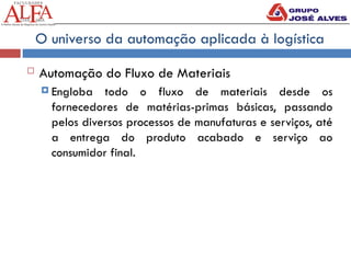 O universo da automação aplicada à logística
 Automação do Fluxo de Materiais
 Engloba todo o fluxo de materiais desde os
fornecedores de matérias-primas básicas, passando
pelos diversos processos de manufaturas e serviços, até
a entrega do produto acabado e serviço ao
consumidor final.
 
