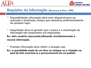 Requisitos da Informação (Blowersox & Closs, 1996)
 Disponibilidade: informação deve estar disponível para ser
acessada e atualizada, sempre que necessário, preferencialmente
de qualquer lugar.
 Integridade: deve-se garantir que o acesso e a atualização da
informação não comprometa sua integridade.
Ex.: dois usuários acessando/alterando simultaneamente a
mesma informação.
 Precisão: informação deve refletir a situação real.
Ex.: a quantidade exata de um item no estoque ou a situação na
qual de fato encontra-se o processamento de um pedido.
 
