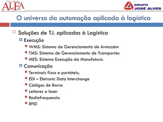 O universo da automação aplicada à logística
 Soluções de T.I. aplicadas à Logística
 Execução
 WMS: Sistema de Gerenciamento de Armazém
 TMS: Sistema de Gerenciamento de Transportes
 MES: Sistema Execução da Manufatura.
 Comunicação
 Terminais fixos e portáteis;
 EDI – Eletronic Data Interchange
 Códigos de Barra
 Leitores a laser
 Radiofrequencia
 RFID
 