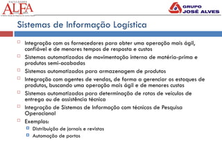 Sistemas de Informação Logística
 Integração com os fornecedores para obter uma operação mais ágil,
confiável e de menores tempos de resposta e custos
 Sistemas automatizados de movimentação interna de matéria-prima e
produtos semi-acabados
 Sistemas automatizados para armazenagem de produtos
 Integração com agentes de vendas, de forma a gerenciar os estoques de
produtos, buscando uma operação mais ágil e de menores custos
 Sistemas automatizados para determinação de rotas de veículos de
entrega ou de assistência técnica
 Integração de Sistemas de Informação com técnicas de Pesquisa
Operacional
 Exemplos:
 Distribuição de jornais e revistas
 Automação de portos
 