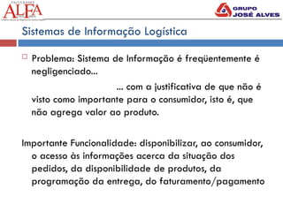 Sistemas de Informação Logística
 Problema: Sistema de Informação é freqüentemente é
negligenciado...
... com a justificativa de que não é
visto como importante para o consumidor, isto é, que
não agrega valor ao produto.
Importante Funcionalidade: disponibilizar, ao consumidor,
o acesso às informações acerca da situação dos
pedidos, da disponibilidade de produtos, da
programação da entrega, do faturamento/pagamento
 