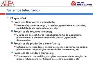 Sistemas Integrados
 O que são?
 Processos financeiros e contábeis;
 Livro razão, contas a pagar, a receber, gerenciamento de caixa,
contabilidade de custo, relatórios, etc..
 Processos de recursos humanos;
 Gestão de pessoal, horas trabalhadas, folha de pagamento,
planejamento e desenvolvimento de pessoal, gestão de
desempenho;
 Processos de produção e manufatura;
 Seleção de fornecedores, gestão de estoque, compra, expedição,
planejamento de produção, necessidades de material, etc.
 Processos de venda e marketing;
 Processamento de pedidos, cotações, contratos, determinação de
preços, faturamento, verificação de crédito, comissões, etc.
 
