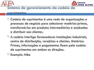 Sistema de gerenciamento da cadeia de
suprimentos
 Cadeia de suprimentos é uma rede de organizações e
processos de negócio para selecionar matérias-primas,
transformá-las em produtos intermediários e acabados
e distribuir aos clientes.
 A cadeia interliga fornecedores instalações industriais,
centro de distribuição, varejistas e clientes. Matérias-
Primas, informações e pagamentos fluem pela cadeia
de suprimentos em ambas as direções.
 Exemplo: Nike
 