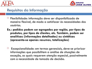 Requisitos da Informação
 Flexibilidade: informação deve ser disponibilizada de
maneira flexível, de modo a satisfazer às necessidades dos
usuários.
Ex.: pedidos podem ser agregados por região, por tipos de
produtos, por tipos de clientes, etc. Também, podem ser
analíticas (informações detalhadas) ou sintéticas
(apresenta-se apenas resumos, totalizações)
 Excepcionalidade: em termos gerenciais, deve-se priorizar
informações que possibilitem a análise de situações de
exceção, as quais requerem atenção especial, possivelmente
com a necessidade de tomada de decisão.
 