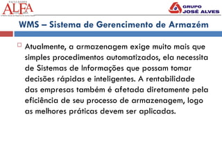 WMS – Sistema de Gerencimento de Armazém
 Atualmente, a armazenagem exige muito mais que
simples procedimentos automatizados, ela necessita
de Sistemas de Informações que possam tomar
decisões rápidas e inteligentes. A rentabilidade
das empresas também é afetada diretamente pela
eficiência de seu processo de armazenagem, logo
as melhores práticas devem ser aplicadas.
 