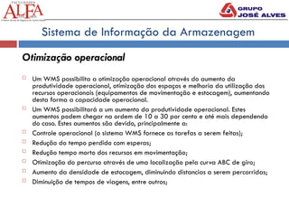 Sistema de Informação da Armazenagem
Otimização operacional
 Um WMS possibilita a otimização operacional através do aumento da
produtividade operacional, otimização dos espaços e melhoria da utilização dos
recursos operacionais (equipamentos de movimentação e estocagem), aumentando
desta forma a capacidade operacional.
 Um WMS possibilitará a um aumento da produtividade operacional. Estes
aumentos podem chegar na ordem de 10 a 30 por cento e até mais dependendo
do caso. Estes aumentos são devido, principalmente a:
 Controle operacional (o sistema WMS fornece as tarefas a serem feitas);
 Redução do tempo perdido com esperas;
 Redução tempo morto dos recursos em movimentação;
 Otimização do percurso através de uma localização pela curva ABC de giro;
 Aumento da densidade de estocagem, diminuindo distancias a serem percorridas;
 Diminuição de tempos de viagens, entre outros;
 