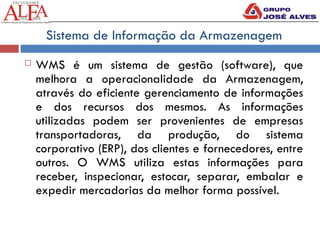 Sistema de Informação da Armazenagem
 WMS é um sistema de gestão (software), que
melhora a operacionalidade da Armazenagem,
através do eficiente gerenciamento de informações
e dos recursos dos mesmos. As informações
utilizadas podem ser provenientes de empresas
transportadoras, da produção, do sistema
corporativo (ERP), dos clientes e fornecedores, entre
outros. O WMS utiliza estas informações para
receber, inspecionar, estocar, separar, embalar e
expedir mercadorias da melhor forma possível.
 