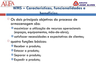 WMS – Características, funcionalidades e
benefícios.
 Os dois principais objetivos do processo de
armazenagem são:
 maximizar a utilização de recursos operacionais
(espaços, equipamentos, mão-de-obra);
 satisfazer necessidades e expectativas de clientes;
 quatro funções básicas:
 Receber o produto;
 Estocar o produto;
 Separar o produto;
 Expedir o produto;
 