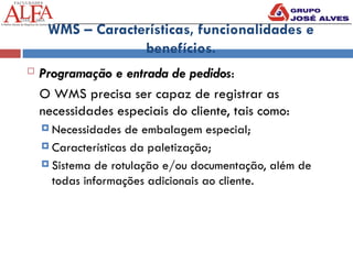 WMS – Características, funcionalidades e
benefícios.
 Programação e entrada de pedidos:
O WMS precisa ser capaz de registrar as
necessidades especiais do cliente, tais como:
 Necessidades de embalagem especial;
 Características da paletização;
 Sistema de rotulação e/ou documentação, além de
todas informações adicionais ao cliente.
 