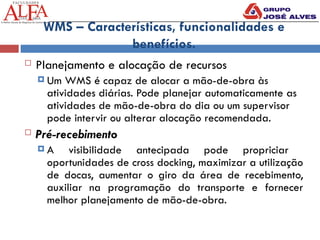 WMS – Características, funcionalidades e
benefícios.
 Planejamento e alocação de recursos
 Um WMS é capaz de alocar a mão-de-obra às
atividades diárias. Pode planejar automaticamente as
atividades de mão-de-obra do dia ou um supervisor
pode intervir ou alterar alocação recomendada.
 Pré-recebimento
 A visibilidade antecipada pode propriciar
oportunidades de cross docking, maximizar a utilização
de docas, aumentar o giro da área de recebimento,
auxiliar na programação do transporte e fornecer
melhor planejamento de mão-de-obra.
 
