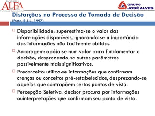 Distorções no Processo de Tomada de Decisão
(Porto, R.L.L., 1997)
 Disponibilidade: superestima-se o valor das
informações disponíveis, ignorando-se a importância
das informações não facilmente obtidas.
 Ancoragem: apóia-se num valor para fundamentar a
decisão, desprezando-se outros parâmetros
possivelmente mais significativos.
 Preconceito: utiliza-se informações que confirmam
crenças ou conceitos pré-estabelecidos, desprezando-se
aquelas que contrapõem certos pontos de vista.
 Percepção Seletiva: decisor procura por informações
ouinterpretações que confirmam seu ponto de vista.
 
