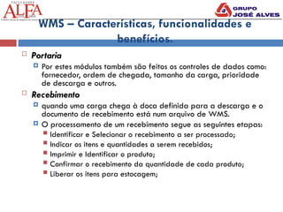 WMS – Características, funcionalidades e
benefícios.
 Portaria
 Por estes módulos também são feitos os controles de dados como:
fornecedor, ordem de chegada, tamanho da carga, prioridade
de descarga e outros.
 Recebimento
 quando uma carga chega à doca definida para a descarga e o
documento de recebimento está num arquivo de WMS.
 O processamento de um recebimento segue as seguintes etapas:
 Identificar e Selecionar o recebimento a ser processado;
 Indicar os itens e quantidades a serem recebidos;
 Imprimir e Identificar o produto;
 Confirmar o recebimento da quantidade de cada produto;
 Liberar os itens para estocagem;
 
