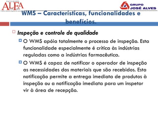 WMS – Características, funcionalidades e
benefícios.
 Inspeção e controle de qualidade
 O WMS apóia totalmente o processo de inspeção. Esta
funcionalidade especialmente é crítica às indústrias
reguladas como a indústrias farmacêutica.
 O WMS é capaz de notificar o operador de inspeção
as necessidades dos materiais que são recebidos. Esta
notificação permite a entrega imediata de produtos à
inspeção ou a notificação imediata para um inspetor
vir à área de recepção.
 