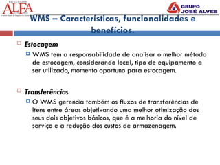 WMS – Características, funcionalidades e
benefícios.
 Estocagem
 WMS tem a responsabilidade de analisar o melhor método
de estocagem, considerando local, tipo de equipamento a
ser utilizado, momento oportuno para estocagem.
 Transferências
 O WMS gerencia também os fluxos de transferências de
itens entre áreas objetivando uma melhor otimização dos
seus dois objetivos básicos, que é a melhoria do nível de
serviço e a redução dos custos de armazenagem.
 