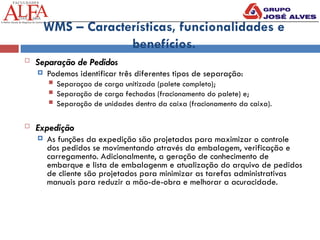 WMS – Características, funcionalidades e
benefícios.
 Separação de Pedidos
 Podemos identificar três diferentes tipos de separação:
 Separaçao de carga unitizada (palete completo);
 Separação de carga fechadas (fracionamento do palete) e;
 Separação de unidades dentro da caixa (fracionamento da caixa).
 Expedição
 As funções da expedição são projetadas para maximizar o controle
dos pedidos se movimentando através da embalagem, verificação e
carregamento. Adicionalmente, a geração de conhecimento de
embarque e lista de embalagenm e atualização do arquivo de pedidos
de cliente são projetados para minimizar as tarefas administrativas
manuais para reduzir a mão-de-obra e melhorar a acuracidade.
 