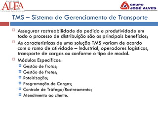 TMS – Sistema de Gerenciamento de Transporte
 Assegurar rastreabilidade do pedido e produtividade em
todo o processo de distribuição são os principais benefícios;
 As características de uma solução TMS variam de acordo
com o ramo de atividade – Industrial, operadores logísticos,
transporte de cargas ou conforme o tipo de modal.
 Módulos Específicos:
 Gestão de frotas;
 Gestão de fretes;
 Roteirização;
 Programação de Cargas;
 Controle de Tráfego/Rastreamento;
 Atendimento ao cliente.
 