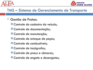 TMS – Sistema de Gerenciamento de Transporte
 Gestão de Frotas:
 Controle do cadastro do veículo;
 Controle de documentação;
 Controle de manutenção;
 Controle de estoque de peças;
 Controle de combustíveis;
 Controle de tacógrafos;
 Controle de pneus e câmaras;
 Controle de engate e desengates;
 