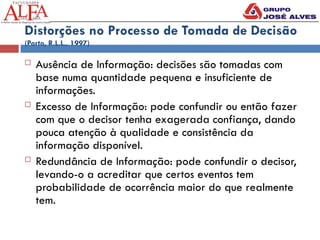 Distorções no Processo de Tomada de Decisão
(Porto, R.L.L., 1997)
 Ausência de Informação: decisões são tomadas com
base numa quantidade pequena e insuficiente de
informações.
 Excesso de Informação: pode confundir ou então fazer
com que o decisor tenha exagerada confiança, dando
pouca atenção à qualidade e consistência da
informação disponível.
 Redundância de Informação: pode confundir o decisor,
levando-o a acreditar que certos eventos tem
probabilidade de ocorrência maior do que realmente
tem.
 