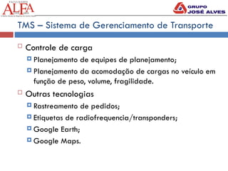 TMS – Sistema de Gerenciamento de Transporte
 Controle de carga
 Planejamento de equipes de planejamento;
 Planejamento da acomodação de cargas no veículo em
função de peso, volume, fragilidade.
 Outras tecnologias
 Rastreamento de pedidos;
 Etiquetas de radiofrequencia/transponders;
 Google Earth;
 Google Maps.
 